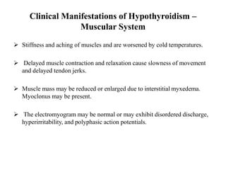 Clinical Manifestations of Hypothyroidism –
Muscular System
 Stiffness and aching of muscles and are worsened by cold temperatures.
 Delayed muscle contraction and relaxation cause slowness of movement
and delayed tendon jerks.
 Muscle mass may be reduced or enlarged due to interstitial myxedema.
Myoclonus may be present.
 The electromyogram may be normal or may exhibit disordered discharge,
hyperirritability, and polyphasic action potentials.
 