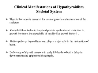 Clinical Manifestations of Hypothyroidism
Skeletal System
 Thyroid hormone is essential for normal growth and maturation of the
skeleton.
 Growth failure is due to impaired protein synthesis and reduction in
growth hormone, but especially of insulin-like growth factor 1 .
 Before puberty, thyroid hormone plays a major role in the maturation of
bone.
 Deficiency of thyroid hormone in early life leads to both a delay in
development and epiphyseal dysgenesis.
 