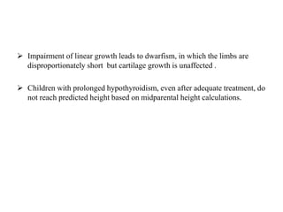  Impairment of linear growth leads to dwarfism, in which the limbs are
disproportionately short but cartilage growth is unaffected .
 Children with prolonged hypothyroidism, even after adequate treatment, do
not reach predicted height based on midparental height calculations.
 