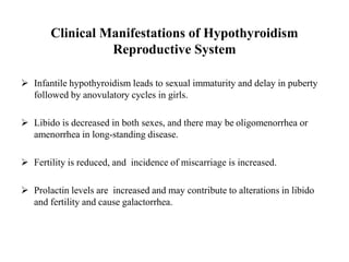 Clinical Manifestations of Hypothyroidism
Reproductive System
 Infantile hypothyroidism leads to sexual immaturity and delay in puberty
followed by anovulatory cycles in girls.
 Libido is decreased in both sexes, and there may be oligomenorrhea or
amenorrhea in long-standing disease.
 Fertility is reduced, and incidence of miscarriage is increased.
 Prolactin levels are increased and may contribute to alterations in libido
and fertility and cause galactorrhea.
 