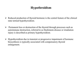 Hypothroidism
 Reduced production of thyroid hormone is the central feature of the clinical
state termed hypothyroidism.
 Permanent loss or destruction of the thyroid through processes such as
autoimmune destruction, referred to as Hashimoto disease or irradiation
injury is described as primary hypothyroidism.
 Hypothyroidism due to transient or progressive impairment of hormone
biosynthesis is typically associated with compensatory thyroid
enlargement.
 