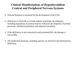 Clinical Manifestations of Hypothyroidism
Central and Peripheral Nervous Systems
 Thyroid hormone is essential for the development of the CNS.
 Deficiency in fetal life or at birth impairs neurologic development,
including hypoplasia of cortical neurons with poor development of cellular
processes, retarded myelination, and reduced vascularity.
 If the deficiency is not corrected in early postnatal life, the damage is
irreversible.
 All intellectual functions, including speech, are slowed in thyroid hormone
deficiency.
 
