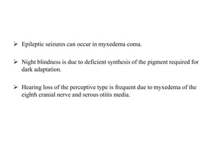 Epileptic seizures can occur in myxedema coma.
 Night blindness is due to deficient synthesis of the pigment required for
dark adaptation.
 Hearing loss of the perceptive type is frequent due to myxedema of the
eighth cranial nerve and serous otitis media.
 