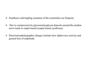  Numbness and tingling sensation of the extremities are frequent.
 Due to compression by glycosaminoglycan deposits around the median
nerve leads to carpal tunnel (carpal tunnel syndrome).
 Electroencephalographic changes include slow alpha-wave activity and
general loss of amplitude.
 