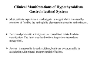Clinical Manifestations of Hypothyroidism
Gastrointestinal System
 Most patients experience a modest gain in weight which is caused by
retention of fluid by the hydrophilic glycoprotein deposits in the tissues .
 Decreased peristaltic activity and decreased food intake leads to
constipation. The latter may lead to fecal impaction (myxedema
megacolon).
 Ascites is unusual in hypothyroidism, but it can occur, usually in
association with pleural and pericardial effusions.
 