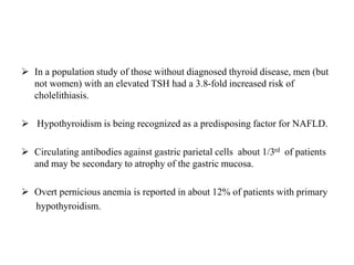  In a population study of those without diagnosed thyroid disease, men (but
not women) with an elevated TSH had a 3.8-fold increased risk of
cholelithiasis.
 Hypothyroidism is being recognized as a predisposing factor for NAFLD.
 Circulating antibodies against gastric parietal cells about 1/3rd of patients
and may be secondary to atrophy of the gastric mucosa.
 Overt pernicious anemia is reported in about 12% of patients with primary
hypothyroidism.
 