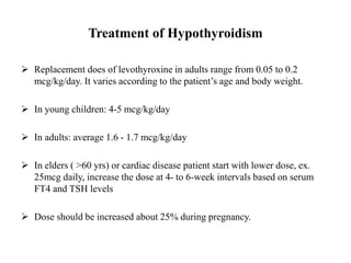 Treatment of Hypothyroidism
 Replacement does of levothyroxine in adults range from 0.05 to 0.2
mcg/kg/day. It varies according to the patient’s age and body weight.
 In young children: 4-5 mcg/kg/day
 In adults: average 1.6 - 1.7 mcg/kg/day
 In elders ( >60 yrs) or cardiac disease patient start with lower dose, ex.
25mcg daily, increase the dose at 4- to 6-week intervals based on serum
FT4 and TSH levels
 Dose should be increased about 25% during pregnancy.
 