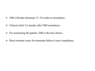  TSH will take minimum 12 -16 weeks to normalizes.
 Clinical relief 3-6 months after TSH normalizes.
 For monitoring the patient ,TSH is the best choice.
 Most common cause for treatment failure is non- compliance.
 