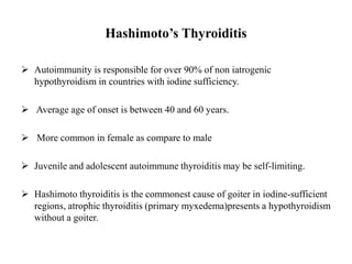 Hashimoto’s Thyroiditis
 Autoimmunity is responsible for over 90% of non iatrogenic
hypothyroidism in countries with iodine sufficiency.
 Average age of onset is between 40 and 60 years.
 More common in female as compare to male
 Juvenile and adolescent autoimmune thyroiditis may be self-limiting.
 Hashimoto thyroiditis is the commonest cause of goiter in iodine-sufficient
regions, atrophic thyroiditis (primary myxedema)presents a hypothyroidism
without a goiter.
 