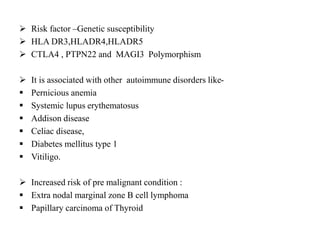  Risk factor –Genetic susceptibility
 HLA DR3,HLADR4,HLADR5
 CTLA4 , PTPN22 and MAGI3 Polymorphism
 It is associated with other autoimmune disorders like-
 Pernicious anemia
 Systemic lupus erythematosus
 Addison disease
 Celiac disease,
 Diabetes mellitus type 1
 Vitiligo.
 Increased risk of pre malignant condition :
 Extra nodal marginal zone B cell lymphoma
 Papillary carcinoma of Thyroid
 