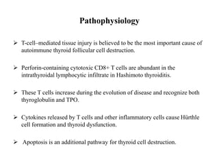Pathophysiology
 T-cell–mediated tissue injury is believed to be the most important cause of
autoimmune thyroid follicular cell destruction.
 Perforin-containing cytotoxic CD8+ T cells are abundant in the
intrathyroidal lymphocytic infiltrate in Hashimoto thyroiditis.
 These T cells increase during the evolution of disease and recognize both
thyroglobulin and TPO.
 Cytokines released by T cells and other inflammatory cells cause Hürthle
cell formation and thyroid dysfunction.
 Apoptosis is an additional pathway for thyroid cell destruction.
 