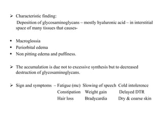  Characteristic finding:
Deposition of glycosaminoglycans – mostly hyaluronic acid – in interstitial
space of many tissues that causes-
 Macroglossia
 Periorbital edema
 Non pitting edema and puffiness.
 The accumalation is due not to excessive synthesis but to decreased
destruction of glycosaminoglycans.
 Sign and symptoms – Fatigue (mc) Slowing of speech Cold intolerence
Constipation Weight gain Delayed DTR
Hair loss Bradycardia Dry & coarse skin
 