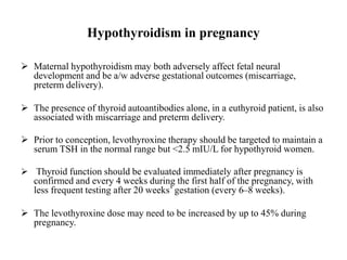 Hypothyroidism in pregnancy
 Maternal hypothyroidism may both adversely affect fetal neural
development and be a/w adverse gestational outcomes (miscarriage,
preterm delivery).
 The presence of thyroid autoantibodies alone, in a euthyroid patient, is also
associated with miscarriage and preterm delivery.
 Prior to conception, levothyroxine therapy should be targeted to maintain a
serum TSH in the normal range but <2.5 mIU/L for hypothyroid women.
 Thyroid function should be evaluated immediately after pregnancy is
confirmed and every 4 weeks during the first half of the pregnancy, with
less frequent testing after 20 weeks’ gestation (every 6–8 weeks).
 The levothyroxine dose may need to be increased by up to 45% during
pregnancy.
 
