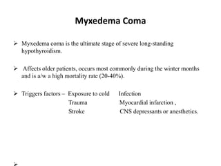 Myxedema Coma
 Myxedema coma is the ultimate stage of severe long-standing
hypothyroidism.
 Affects older patients, occurs most commonly during the winter months
and is a/w a high mortality rate (20-40%).
 Triggers factors – Exposure to cold Infection
Trauma Myocardial infarction ,
Stroke CNS depressants or anesthetics.
 