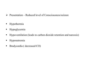  Presentation – Reduced level of Consciousness/seizure
 Hypothermia
 Hypoglycemia
 Hypoventilation (leads to carbon dioxide retention and narcosis)
 Hyponatremia
 Bradycardia ( decreased CO)
 