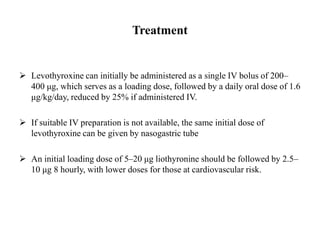 Treatment
 Levothyroxine can initially be administered as a single IV bolus of 200–
400 μg, which serves as a loading dose, followed by a daily oral dose of 1.6
μg/kg/day, reduced by 25% if administered IV.
 If suitable IV preparation is not available, the same initial dose of
levothyroxine can be given by nasogastric tube
 An initial loading dose of 5–20 μg liothyronine should be followed by 2.5–
10 μg 8 hourly, with lower doses for those at cardiovascular risk.
 
