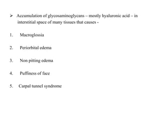  Accumulation of glycosaminoglycans – mostly hyaluronic acid – in
interstitial space of many tissues that causes -
1. Macroglossia
2. Periorbital edema
3. Non pitting edema
4. Puffiness of face
5. Carpal tunnel syndrome
 