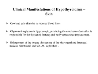 Clinical Manifestations of Hypothyroidism –
Skin
 Cool and pale skin due to reduced blood flow .
 Glycosaminoglycans is hygroscopic, producing the mucinous edema that is
responsible for the thickened features and puffy appearance (myxedema) .
 Enlargement of the tongue ,thickening of the pharyngeal and laryngeal
mucous membranes due to GAG deposition .
 