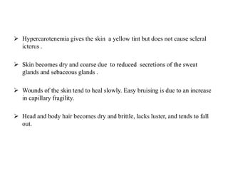 Hypercarotenemia gives the skin a yellow tint but does not cause scleral
icterus .
 Skin becomes dry and coarse due to reduced secretions of the sweat
glands and sebaceous glands .
 Wounds of the skin tend to heal slowly. Easy bruising is due to an increase
in capillary fragility.
 Head and body hair becomes dry and brittle, lacks luster, and tends to fall
out.
 