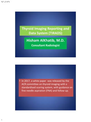9/10/1438
1
Thyroid Imaging Reporting and
Data System (TIRADS)
Hisham AlKhatib, M.D.
Consultant Radiologist
• In 2017, a white paper was released by the
ACR committee on thyroid imaging with a
standardised scoring system, with guidance on
fine needle aspiration (FNA) and follow-up.
 