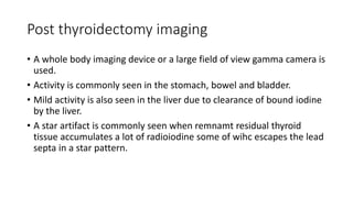 Post thyroidectomy imaging
• A whole body imaging device or a large field of view gamma camera is
used.
• Activity is commonly seen in the stomach, bowel and bladder.
• Mild activity is also seen in the liver due to clearance of bound iodine
by the liver.
• A star artifact is commonly seen when remnamt residual thyroid
tissue accumulates a lot of radioiodine some of wihc escapes the lead
septa in a star pattern.
 