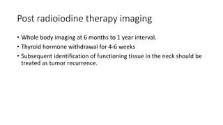 Post radioiodine therapy imaging
• Whole body imaging at 6 months to 1 year interval.
• Thyroid hormone withdrawal for 4-6 weeks
• Subsequent identification of functioning tissue in the neck should be
treated as tumor recurrence.
 