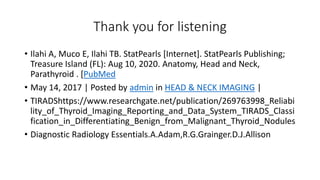 Thank you for listening
• Ilahi A, Muco E, Ilahi TB. StatPearls [Internet]. StatPearls Publishing;
Treasure Island (FL): Aug 10, 2020. Anatomy, Head and Neck,
Parathyroid . [PubMed
• May 14, 2017 | Posted by admin in HEAD & NECK IMAGING |
• TIRADShttps://www.researchgate.net/publication/269763998_Reliabi
lity_of_Thyroid_Imaging_Reporting_and_Data_System_TIRADS_Classi
fication_in_Differentiating_Benign_from_Malignant_Thyroid_Nodules
• Diagnostic Radiology Essentials.A.Adam,R.G.Grainger.D.J.Allison
 