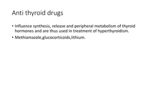 Anti thyroid drugs
• Influence synthesis, release and peripheral metabolism of thyroid
hormones and are thus used in treatment of hyperthyroidism.
• Methiamazole,glucocorticoids,lithium.
 