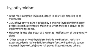 hypothyroidism
• Is the most common thyroid disorder. In adults it’s referred to as
myxedema
• 75% of hypothyroidism is caused by a chronic thyroid inflammatory
process called Hashimoto’s thyroiditis which may be a sequel to an
autoimmune response.
• However ,it may also occur as a result to malfunction of the pituitary
gland
• Other causes of hypothyroidism include medications, radiation
exposure,edemic iodine deficiency,hyperfunctioning thyroid cancer
neonatal thyrotoxicosis(maternal graves disease) among others.
 