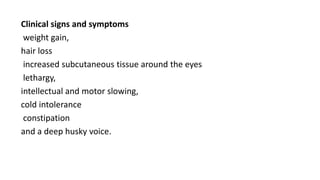 Clinical signs and symptoms
weight gain,
hair loss
increased subcutaneous tissue around the eyes
lethargy,
intellectual and motor slowing,
cold intolerance
constipation
and a deep husky voice.
 