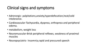 Clinical signs and symptoms
• Adrenergic- palpitations,anxiety,hyperdefecation,heat/cold
intolerance.
• Cardiovascular-Tachycardia, dyspnea, orthopnea and peripheral
edema.
• metabolism,-weight loss
• Neuromuscular-Brisk peripheral reflexes, weakness of proximal
muscles
• Neuropsyciatric- Insomnia,rapid and pressured speech
 