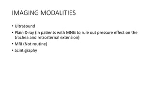 IMAGING MODALITIES
• Ultrasound
• Plain X-ray (In patients with MNG to rule out pressure effect on the
trachea and retrosternal extension)
• MRI (Not routine)
• Scintigraphy
 