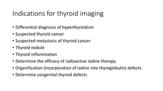 Indications for thyroid imaging
• Differential diagnosis of hyperthyroidism
• Suspected thyroid cancer
• Suspected metastasis of thyroid cancer
• Thyroid nodule
• Thyroid inflammation
• Determine the efficacy of radioactive iodine therapy
• Organification (incorporation of iodine into thyroglobulin) defects
• Determine congenital thyroid defects
 