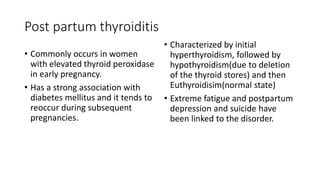 Post partum thyroiditis
• Commonly occurs in women
with elevated thyroid peroxidase
in early pregnancy.
• Has a strong association with
diabetes mellitus and it tends to
reoccur during subsequent
pregnancies.
• Characterized by initial
hyperthyroidism, followed by
hypothyroidism(due to deletion
of the thyroid stores) and then
Euthyroidisim(normal state)
• Extreme fatigue and postpartum
depression and suicide have
been linked to the disorder.
 