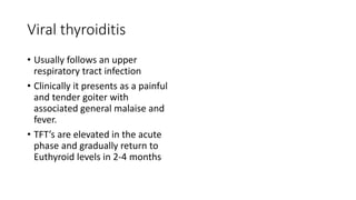 Viral thyroiditis
• Usually follows an upper
respiratory tract infection
• Clinically it presents as a painful
and tender goiter with
associated general malaise and
fever.
• TFT’s are elevated in the acute
phase and gradually return to
Euthyroid levels in 2-4 months
 