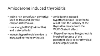Amiodarone induced thyroiditis
• Iodine rich benzofuran derivative
used to treat and prevent
cardiac arrhythmias.
• Has a long half life(3-4months)
and is stored in fat
• Induces hyperthyroidism due to
increased hormone sythesisis
• Amiodarone induced
hypothyroidism is believed to
result from the inability of the
thyroid to escape from the
Wolff-Chaikoff effect.
• Thyroid hormone biosynthesis is
impaired because of the
persistent block in intrathyroidal
iodine organification
 