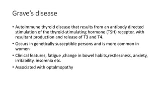 Grave’s disease
• Autoimmune thyroid disease that results from an antibody directed
stimulation of the thyroid-stimulating hormone (TSH) receptor, with
resultant production and release of T3 and T4.
• Occurs in genetically susceptible persons and is more common in
women
• Clinical features, fatigue ,change in bowel habits,restlessness, anxiety,
irritability, insomnia etc.
• Associated with optalmopathy
 