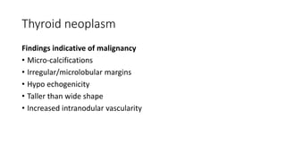Thyroid neoplasm
Findings indicative of malignancy
• Micro-calcifications
• Irregular/microlobular margins
• Hypo echogenicity
• Taller than wide shape
• Increased intranodular vascularity
 