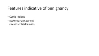 Features indicative of benignancy
• Cystic lesions
• Iso/hyper echoic well
circumscribed lesions
 