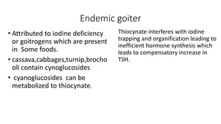 Endemic goiter
• Attributed to iodine deficiency
or goitrogens which are present
in Some foods.
• cassava,cabbages,turnip,brocho
oli contain cynoglucosides
• cyanoglucosides can be
metabolized to thiocynate.
Thiocynate interferes with iodine
trapping and organification leading to
inefficient hormone synthesis which
leads to compensatory increase in
TSH.
 