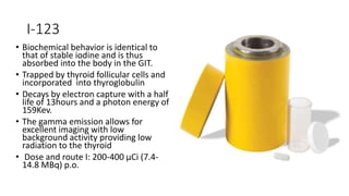 I-123
• Biochemical behavior is identical to
that of stable iodine and is thus
absorbed into the body in the GIT.
• Trapped by thyroid follicular cells and
incorporated into thyroglobulin
• Decays by electron capture with a half
life of 13hours and a photon energy of
159Kev.
• The gamma emission allows for
excellent imaging with low
background activity providing low
radiation to the thyroid
• Dose and route I: 200-400 μCi (7.4-
14.8 MBq) p.o.
 