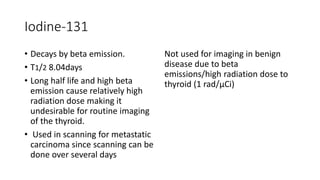 Iodine-131
• Decays by beta emission.
• T1/2 8.04days
• Long half life and high beta
emission cause relatively high
radiation dose making it
undesirable for routine imaging
of the thyroid.
• Used in scanning for metastatic
carcinoma since scanning can be
done over several days
Not used for imaging in benign
disease due to beta
emissions/high radiation dose to
thyroid (1 rad/μCi)
 