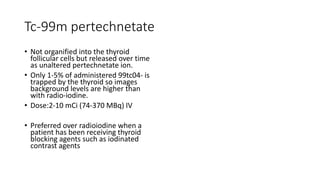 Tc-99m pertechnetate
• Not organified into the thyroid
follicular cells but released over time
as unaltered pertechnetate ion.
• Only 1-5% of administered 99tc04- is
trapped by the thyroid so images
background levels are higher than
with radio-iodine.
• Dose:2-10 mCi (74-370 MBq) IV
• Preferred over radioiodine when a
patient has been receiving thyroid
blocking agents such as iodinated
contrast agents
 