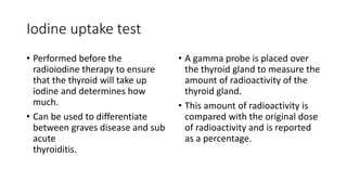 Iodine uptake test
• Performed before the
radioiodine therapy to ensure
that the thyroid will take up
iodine and determines how
much.
• Can be used to differentiate
between graves disease and sub
acute
thyroiditis.
• A gamma probe is placed over
the thyroid gland to measure the
amount of radioactivity of the
thyroid gland.
• This amount of radioactivity is
compared with the original dose
of radioactivity and is reported
as a percentage.
 
