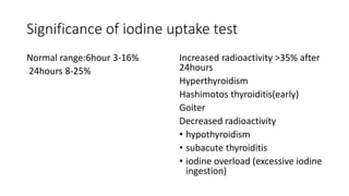 Significance of iodine uptake test
Normal range:6hour 3-16%
24hours 8-25%
Increased radioactivity >35% after
24hours
Hyperthyroidism
Hashimotos thyroiditis(early)
Goiter
Decreased radioactivity
• hypothyroidism
• subacute thyroiditis
• iodine overload (excessive iodine
ingestion)
 