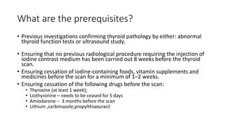 What are the prerequisites?
• Previous investigations confirming thyroid pathology by either: abnormal
thyroid function tests or ultrasound study.
• Ensuring that no previous radiological procedure requiring the injection of
iodine contrast medium has been carried out 8 weeks before the thyroid
scan.
• Ensuring cessation of iodine-containing foods, vitamin supplements and
medicines before the scan for a minimum of 1–2 weeks.
• Ensuring cessation of the following drugs before the scan:
• Thyroxine (at least 1 week);
• Liothyronine – needs to be ceased for 5 days
• Amiodarone – 3 months before the scan
• Lithium ,carbimazole,propylthiaouracil
 