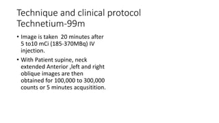 Technique and clinical protocol
Technetium-99m
• Image is taken 20 minutes after
5 to10 mCi (185-370MBq) IV
injection.
• With Patient supine, neck
extended Anterior ,left and right
oblique images are then
obtained for 100,000 to 300,000
counts or 5 minutes acqusitition.
 