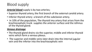 Blood supply
Arterial blood supply is by two arteries;
• Superior thyroid artery, the first branch of the external carotid artery.
• Inferior thyroid artery a branch of the subclavian artery.
• In 10% of the population, The thyroid ima artery that arises from the
brachiocephalic trunk supplies the anterior surface and the isthmus
of the thyroid gland.
Venous drainage
• The thyroid gland drains via the superior, middle and inferior thyroid
veins which form a venous plexus.
• The superior and middle veins later drain into the internal jugular
vein and the inferior into the brachiocephalic vein
 