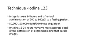 Technique -Iodine 123
• Image is taken 3-4hours and after oral
administration of 200 to 600µCi to a fasting patient.
• 50,000-100,000 count/10minute acquisition.
• Imaging 16-24 hours may give more accurate detail
of the distribution of organified iodine that earlier
images.
 