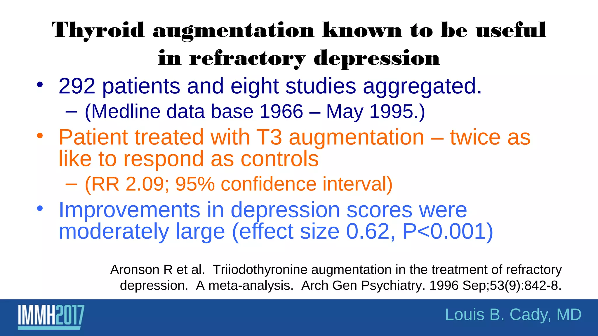 Thyroid augmentation known to be useful
in refractory depression
• 292 patients and eight studies aggregated.
– (Medline data base 1966 – May 1995.)
• Patient treated with T3 augmentation – twice as
like to respond as controls
– (RR 2.09; 95% confidence interval)
• Improvements in depression scores were
moderately large (effect size 0.62, P<0.001)
Louis B. Cady, MD
Aronson R et al. Triiodothyronine augmentation in the treatment of refractory
depression. A meta-analysis. Arch Gen Psychiatry. 1996 Sep;53(9):842-8.
 